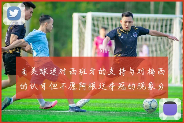 南美球迷对西班牙的支持与对梅西的认可但不愿阿根廷夺冠的现象分析