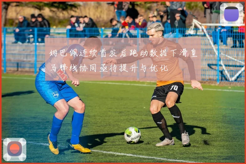 姆巴佩连续首发后跑动数据下滑皇马锋线协同亟待提升与优化