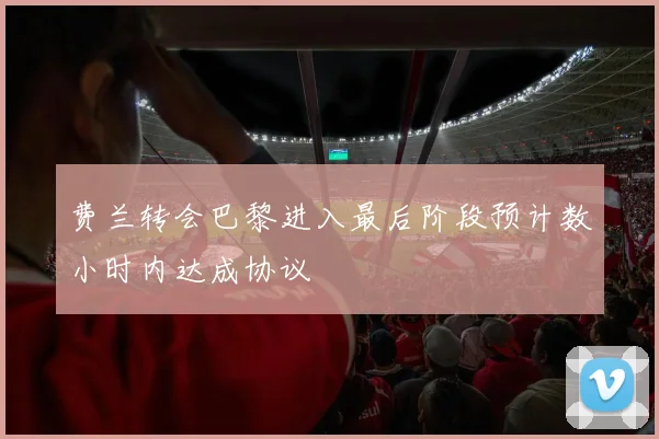费兰转会巴黎进入最后阶段预计数小时内达成协议