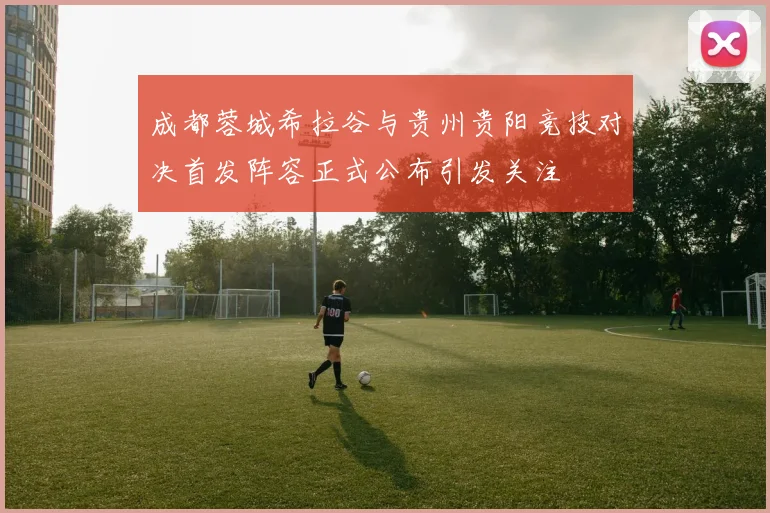 成都蓉城希拉谷与贵州贵阳竞技对决首发阵容正式公布引发关注