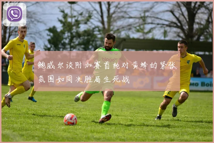 鲍威尔谈附加赛首轮对黄蜂的紧张氛围如同决胜局生死战