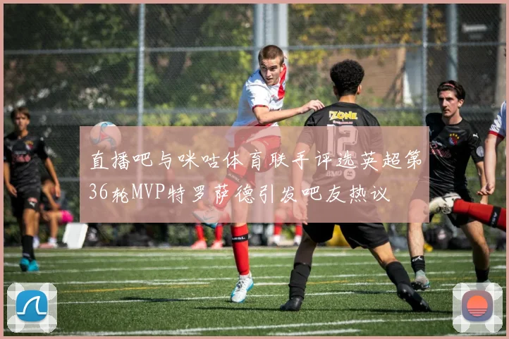 直播吧与咪咕体育联手评选英超第36轮MVP特罗萨德引发吧友热议